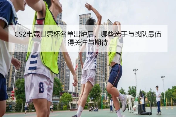 CS2电竞世界杯名单出炉后，哪些选手与战队最值得关注与期待